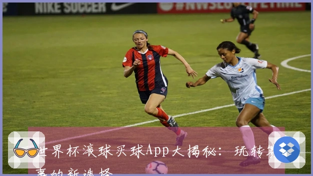 世界杯滚球买球App大揭秘：玩转赛事的新选择