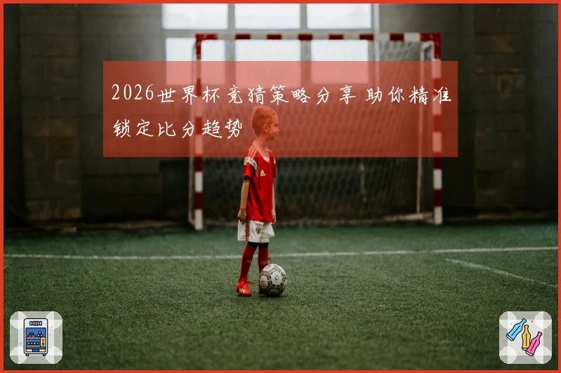 2026世界杯竞猜策略分享 助你精准锁定比分趋势