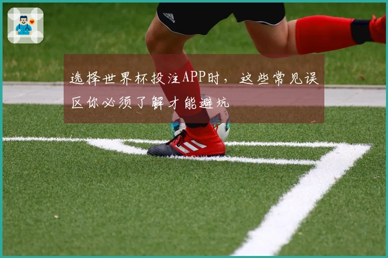 选择世界杯投注APP时，这些常见误区你必须了解才能避坑