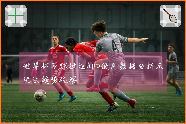 世界杯滚球投注App使用数据分析及玩法趋势观察